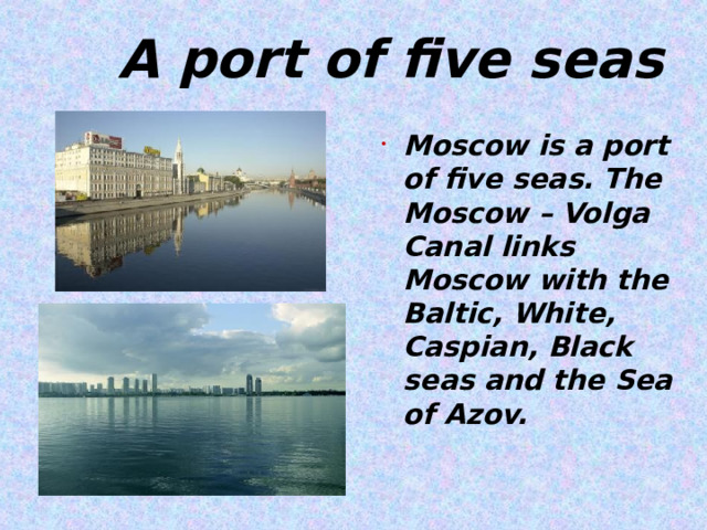  A port of five seas Moscow is a port of five seas. The Moscow – Volga Canal links Moscow with the Baltic, White, Caspian, Black seas and the Sea of Azov.    