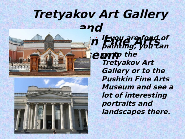  Tretyakov Art Gallery and  Pushkin Fine Arts Museum If you are fond of painting, you can go to the Tretyakov Art Gallery or to the Pushkin Fine Arts Museum and see a lot of interesting portraits and landscapes there.  