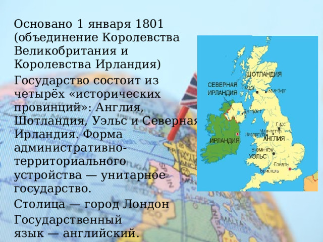 Основано  1 января 1801 (объединение Королевства Великобритания и Королевства Ирландия) Государство состоит из четырёх «исторических провинций»: Англия, Шотландия, Уэльс и Северная Ирландия. Форма административно-территориального устройства — унитарное государство. Столица — город Лондон Государственный язык — английский. 