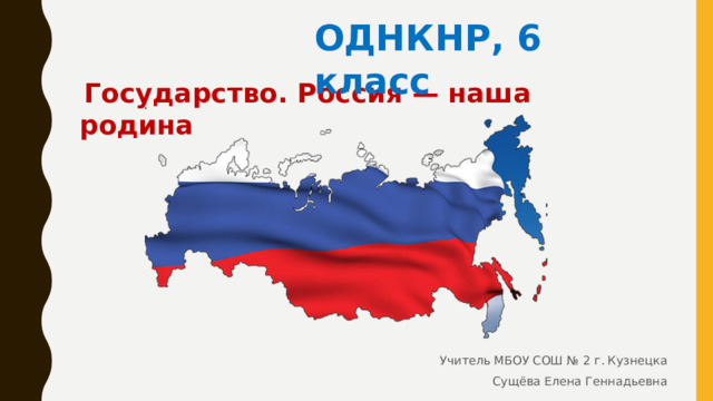 ОДНКНР, 6 класс   Государство. Россия — наша родина Учитель МБОУ СОШ № 2 г. Кузнецка Сущёва Елена Геннадьевна 