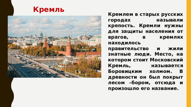 Кремль  Кремлем в старых русских городах называли крепость. Кремли нужны для защиты населения от врагов, в кремлях находилось правительство и жили знатные люди. Место, на котором стоит Московский Кремль, называется Боровицким холмом. В древности он был покрыт лесом –бором, отсюда и произошло его название. 
