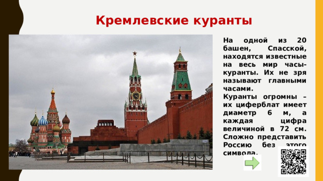 Кремлевские куранты На одной из 20 башен, Спасской, находятся известные на весь мир часы-куранты. Их не зря называют главными часами. Куранты огромны – их циферблат имеет диаметр 6 м, а каждая цифра величиной в 72 см. Сложно представить Россию без этого символа. 
