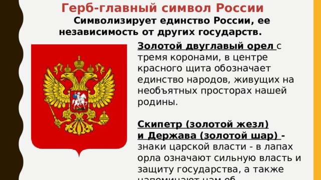  Герб-главный символ России  Символизирует единство России, ее независимость от других государств. Золотой двуглавый орел   с тремя коронами, в центре красного щита обозначает единство народов, живущих на необъятных просторах нашей родины. Скипетр (золотой жезл) и Держава (золотой шар) - знаки царской власти - в лапах орла означают сильную власть и защиту государства, а также напоминают нам об историческом прошлом страны. 