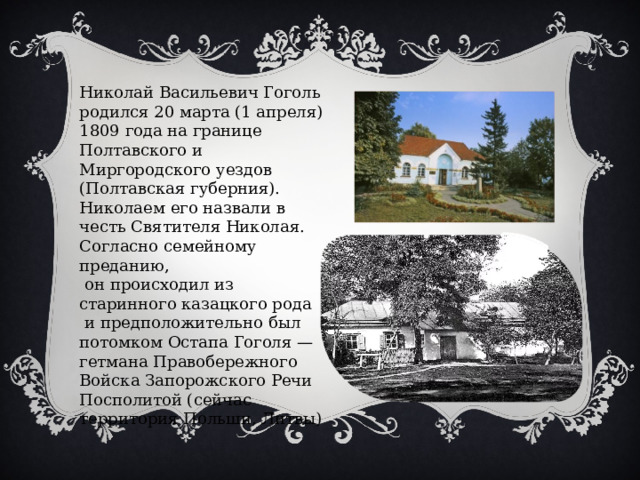 Николай Васильевич Гоголь родился 20 марта (1 апреля) 1809 года на границе Полтавского и Миргородского уездов (Полтавская губерния). Николаем его назвали в честь Святителя Николая. Согласно семейному преданию,  он происходил из старинного казацкого рода  и предположительно был потомком Остапа Гоголя — гетмана Правобережного Войска Запорожского Речи Посполитой (сейчас территория Польши, Литвы) 