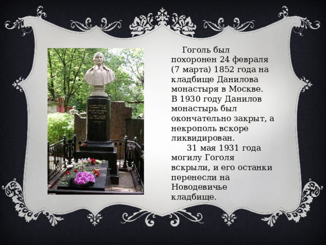  Гоголь был похоронен 24 февраля (7 марта) 1852 года на кладбище Данилова монастыря в Москве. В 1930 году Данилов монастырь был окончательно закрыт, а некрополь вскоре ликвидирован.  31 мая 1931 года могилу Гоголя вскрыли, и его останки перенесли на Новодевичье кладбище. 