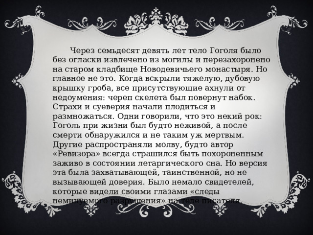  Через семьдесят девять лет тело Гоголя было без огласки извлечено из могилы и перезахоронено на старом кладбище Новодевичьего монастыря. Но главное не это. Когда вскрыли тяжелую, дубовую крышку гроба, все присутствующие ахнули от недоумения: череп скелета был повернут набок. Страхи и суеверия начали плодиться и размножаться. Одни говорили, что это некий рок: Гоголь при жизни был будто неживой, а после смерти обнаружился и не таким уж мертвым. Другие распространяли молву, будто автор «Ревизора» всегда страшился быть похороненным заживо в состоянии летаргического сна. Но версия эта была захватывающей, таинственной, но не вызывающей доверия. Было немало свидетелей, которые видели своими глазами «следы неминуемого разрушения» на теле писателя. 