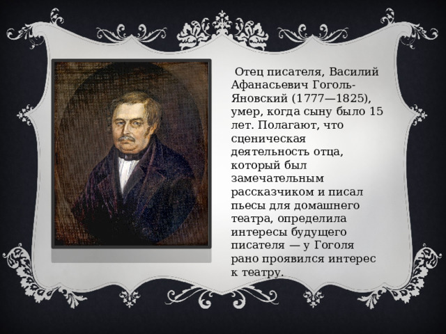  Отец писателя, Василий Афанасьевич Гоголь-Яновский (1777—1825), умер, когда сыну было 15 лет. Полагают, что сценическая деятельность отца, который был замечательным рассказчиком и писал пьесы для домашнего театра, определила интересы будущего писателя — у Гоголя рано проявился интерес к театру. 