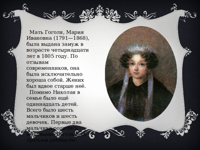  Мать Гоголя, Мария Ивановна (1791—1868), была выдана замуж в возрасте четырнадцати лет в 1805 году. По отзывам современников, она была исключительно хороша собой. Жених был вдвое старше неё.  Помимо Николая в семье было ещё одиннадцать детей. Всего было шесть мальчиков и шесть девочек. Первые два мальчика родились мёртвыми. Гоголь был третьим ребёнком. 