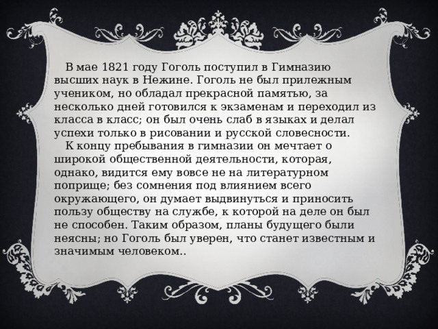  В мае 1821 году Гоголь поступил в Гимназию высших наук в Нежине. Гоголь не был прилежным учеником, но обладал прекрасной памятью, за несколько дней готовился к экзаменам и переходил из класса в класс; он был очень слаб в языках и делал успехи только в рисовании и русской словесности.  К концу пребывания в гимназии он мечтает о широкой общественной деятельности, которая, однако, видится ему вовсе не на литературном поприще; без сомнения под влиянием всего окружающего, он думает выдвинуться и приносить пользу обществу на службе, к которой на деле он был не способен. Таким образом, планы будущего были неясны; но Гоголь был уверен, что станет известным и значимым человеком.. 