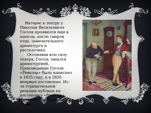  Интерес к театру у Николая Васильевича Гоголя проявился еще в юности, после смерти отца, замечательного драматурга и рассказчика.  Осознавая всю силу театра, Гоголь занялся драматургией. Произведение Гоголя «Ревизор» было написано в 1835 году, а в 1836 впервые поставлено. Из-за отрицательной реакции публики на постановку «Ревизор», писатель покидает страну. 