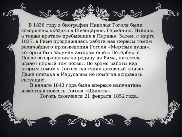  В 1836 году в биографии Николая Гоголя были совершены поездки в Швейцарию, Германию, Италию, а также краткое пребывание в Париже. Затем, с марта 1837, в Риме продолжалась работа над первым томом величайшего произведения Гоголя «Мертвые души», который был задуман автором еще в Петербурге. После возвращения на родину из Рима, писатель издает первый том поэмы. Во время работы над вторым томом у Гоголя наступил духовный кризис. Даже поездка в Иерусалим не помогла исправить ситуацию.  В начале 1843 года была впервые напечатана известная повесть Гоголя «Шинель».  Гоголь скончался 21 февраля 1852 года. 