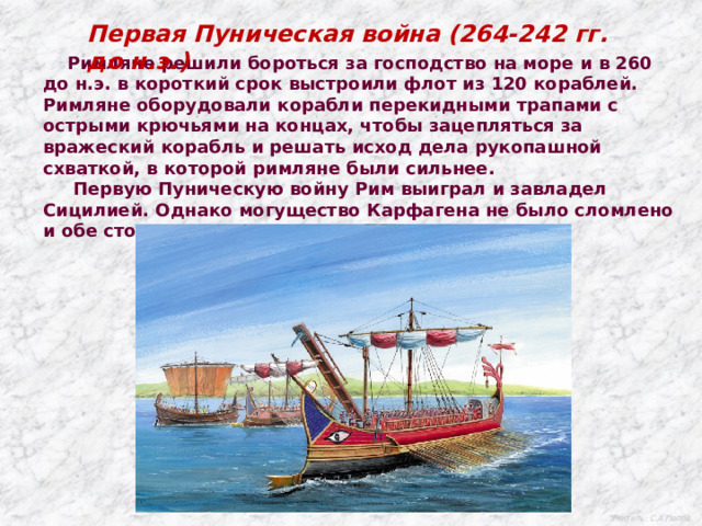 Первая Пуническая война (264-242 гг. до н.э.)  Римляне решили бороться за господство на море и в 260 до н.э. в короткий срок выстроили флот из 120 кораблей. Римляне оборудовали корабли перекидными трапами с острыми крючьями на концах, чтобы зацепляться за вражеский корабль и решать исход дела рукопашной схваткой, в которой римляне были сильнее.  Первую Пуническую войну Рим выиграл и завладел Сицилией. Однако могущество Карфагена не было сломлено и обе стороны готовились к новым схваткам. Учитель: С.А.Попов. 
