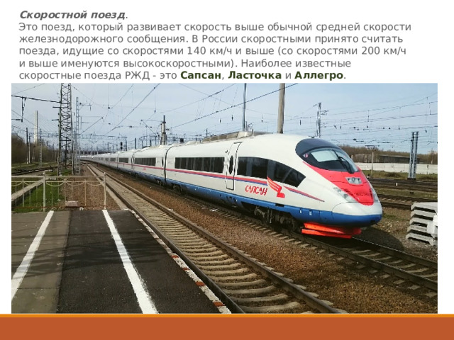 Скоростной поезд .   Это поезд, который развивает скорость выше обычной средней скорости железнодорожного сообщения. В России скоростными принято считать поезда, идущие со скоростями 140 км/ч и выше (со скоростями 200 км/ч и выше именуются высокоскоростными). Наиболее известные скоростные поезда РЖД - это  Сапсан ,  Ласточка  и  Аллегро . 