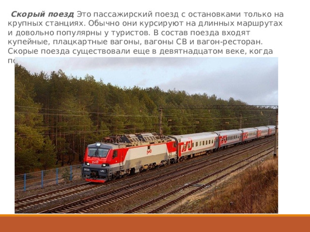  Скорый поезд  Это пассажирский поезд с остановками только на крупных станциях. Обычно они курсируют на длинных маршрутах и довольно популярны у туристов. В состав поезда входят купейные, плацкартные вагоны, вагоны СВ и вагон-ресторан. Скорые поезда существовали еще в девятнадцатом веке, когда появлялись новые разновидности паровозов. 