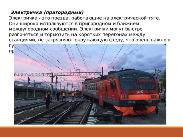   Электричка (пригородный)    Электричка - это поезда, работающие на электрической тяге. Они широко используются в пригородном и ближнем междугородном сообщении. Электрички могут быстро разгоняться и тормозить на коротких перегонах между станциями, не загрязняют окружающую среду, что очень важно в густонаселённых районах. Билеты стоят недорого и приобретаются на вокзале перед отправлением. 