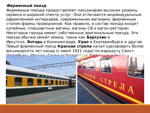 Фирменный поезд .   Фирменные поезда предоставляют пассажирам высоким уровень сервиса и широкий спектр услуг. Они отличаются индивидуальным оформлением интерьеров, современными вагонами, фирменным стилем формы проводников. Как правило, в состав поезда входят купейные, плацкартные вагоны, вагоны СВ и вагон-ресторан. Некоторые города имеют собственные оригинальные поезда. Эти поезда обычно имеют имена, такие как  Баргузин  в Иркутске,  Янтарь  в Калининграде,  Урал  в Екатеринбурге и другие. Певый фирменный поезд  Красная стрела  начал курсировать более восьмидесяти лет назад (с июня 1931 года) по маршруту Санкт-Петербург - Москва. Сегодня Российские Железные дороги предлагают около ста различных фирменных поездов, в том числе поезда класса 