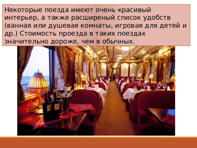 Некоторые поезда имеют очень красивый интерьер, а также расширеный список удобств (ванная или душевая комнаты, игровая для детей и др.) Стоимость проезда в таких поездах значительно дороже, чем в обычных. 