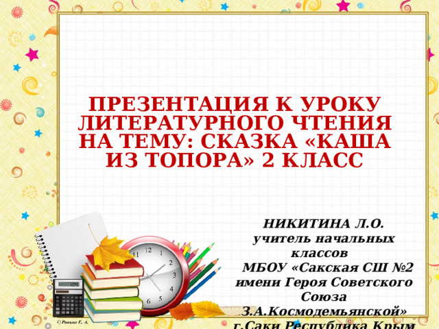 ПРЕЗЕНТАЦИЯ К УРОКУ ЛИТЕРАТУРНОГО ЧТЕНИЯ НА ТЕМУ: СКАЗКА «КАША ИЗ ТОПОРА» 2 КЛАСС  НИКИТИНА Л.О. учитель начальных классов  МБОУ «Сакская СШ №2 имени Героя Советского Союза З.А.Космодемьянской» г.Саки Республика Крым 