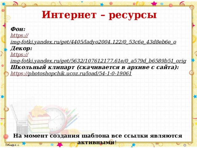 Интернет – ресурсы   Фон: https :// img-fotki.yandex.ru/get/4405/ladyo2004.122/0_53c6e_43d8eb6e_o  Декор: https:// img-fotki.yandex.ru/get/5632/107612177.61e/0_a579d_b6589b51_orig  Школьный клипарт (скачивается в архиве с сайта): https:// photoshopchik.ucoz.ru/load/54-1-0-19061  На момент создания шаблона все ссылки являются активными ! 