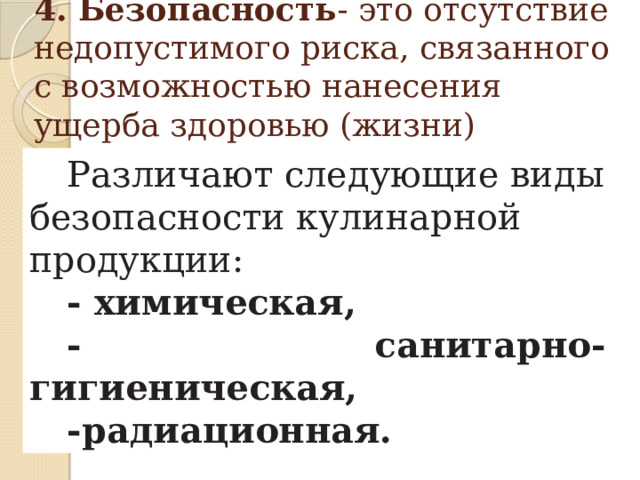 4. Безопасность - это отсутствие недопустимого риска, связанного с возможностью нанесения ущерба здоровью (жизни) человека.   Различают следующие виды безопасности кулинарной продукции: - химическая, - санитарно-гигиеническая, -радиационная. 