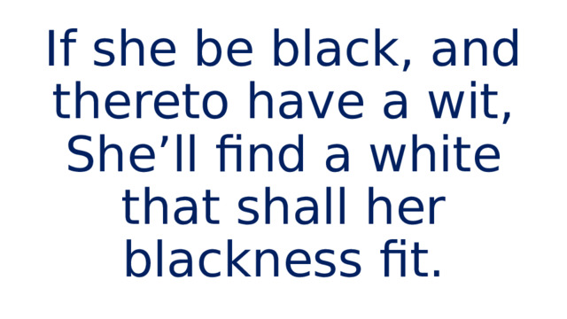 If she be black, and thereto have a wit,  She’ll find a white that shall her blackness fit. 
