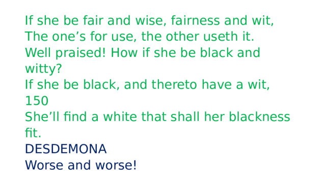 If she be fair and wise, fairness and wit,  The one’s for use, the other useth it.  Well praised! How if she be black and witty?  If she be black, and thereto have a wit,  150  She’ll find a white that shall her blackness fit.  DESDEMONA  Worse and worse! 