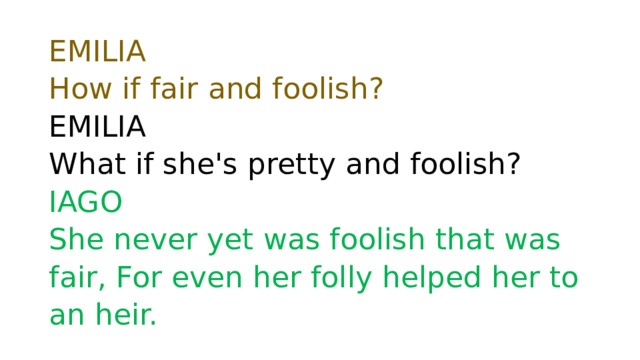 EMILIA  How if fair and foolish?   EMILIA  What if she's pretty and foolish?  IAGO  She never yet was foolish that was fair, For even her folly helped her to an heir. 