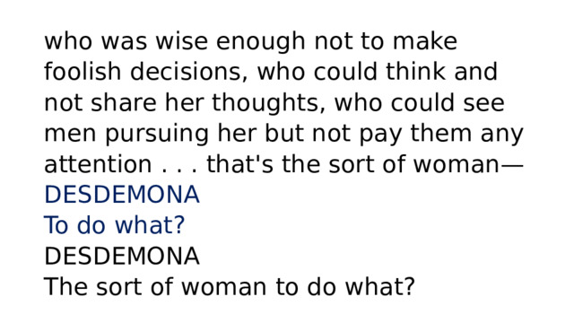 who was wise enough not to make foolish decisions, who could think and not share her thoughts, who could see men pursuing her but not pay them any attention . . . that's the sort of woman—  DESDEMONA  To do what?   DESDEMONA  The sort of woman to do what? 
