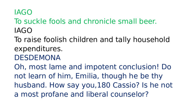 IAGO  To suckle fools and chronicle small beer.   IAGO  To raise foolish children and tally household expenditures.  DESDEMONA  Oh, most lame and impotent conclusion! Do not learn of him, Emilia, though he be thy husband. How say you,180 Cassio? Is he not a most profane and liberal counselor? 