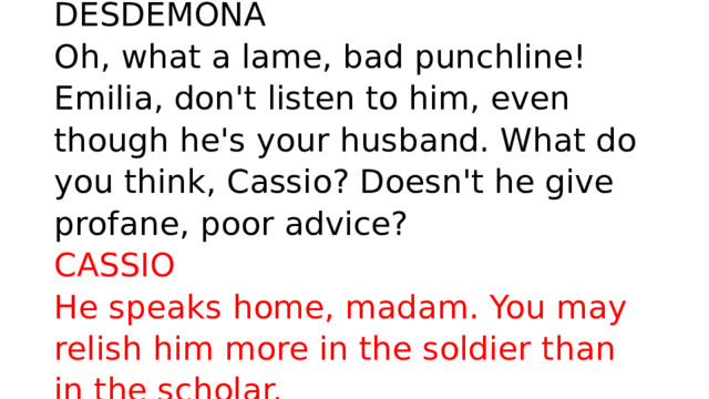 DESDEMONA  Oh, what a lame, bad punchline! Emilia, don't listen to him, even though he's your husband. What do you think, Cassio? Doesn't he give profane, poor advice?  CASSIO  He speaks home, madam. You may relish him more in the soldier than in the scholar. 