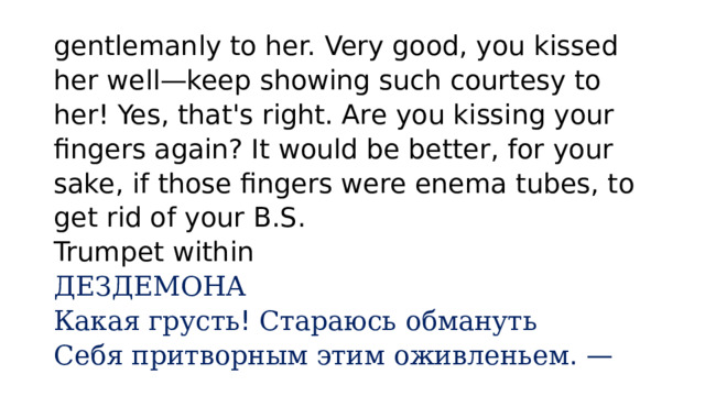 gentlemanly to her. Very good, you kissed her well—keep showing such courtesy to her! Yes, that's right. Are you kissing your fingers again? It would be better, for your sake, if those fingers were enema tubes, to get rid of your B.S.  Trumpet within  ДЕЗДЕМОНА  Какая  грусть ! Стараюсь  обмануть  Себя  притворным  этим  оживленьем . — 