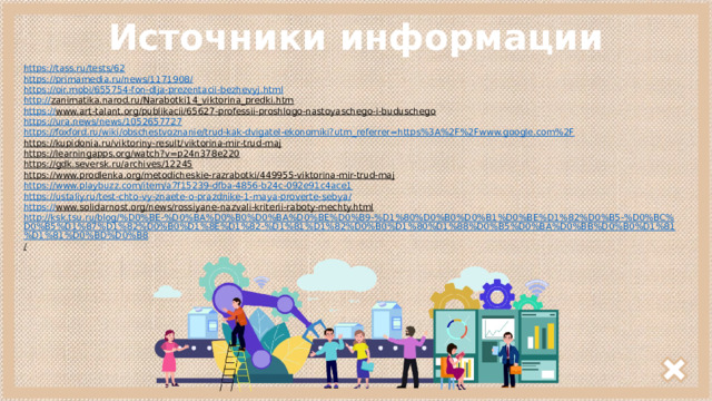 Источники информации https:// tass.ru/tests/62 https://primamedia.ru/news/1171908 / https :// oir.mobi/655754-fon-dlja-prezentacii-bezhevyj.html http :// zanimatika.narod.ru/Narabotki14_viktorina_predki.htm  https :// www.art-talant.org/publikacii/65627-professii-proshlogo-nastoyaschego-i-buduschego  https :// ura.news/news/1052657727 https://foxford.ru/wiki/obschestvoznanie/trud-kak-dvigatel-ekonomiki?utm_referrer=https%3A%2F%2Fwww.google.com%2F https://kupidonia.ru/viktoriny-result/viktorina-mir-trud-maj  https://learningapps.org/watch?v=p24n378e220  https://gdk.seversk.ru/archives/12245  https://www.prodlenka.org/metodicheskie-razrabotki/449955-viktorina-mir-trud-maj  https://www.playbuzz.com/item/a7f15239-dfba-4856-b24c-092e91c4ace1 https://ustaliy.ru/test-chto-vy-znaete-o-prazdnike-1-maya-proverte-sebya / https:// www.solidarnost.org/news/rossiyane-nazvali-kriterii-raboty-mechty.html  http://ksk.tsu.ru/blog/%D0%BE-%D0%BA%D0%B0%D0%BA%D0%BE%D0%B9-%D1%80%D0%B0%D0%B1%D0%BE%D1%82%D0%B5-%D0%BC%D0%B5%D1%87%D1%82%D0%B0%D1%8E%D1%82-%D1%81%D1%82%D0%B0%D1%80%D1%88%D0%B5%D0%BA%D0%BB%D0%B0%D1%81%D1%81%D0%BD%D0%B8 /  