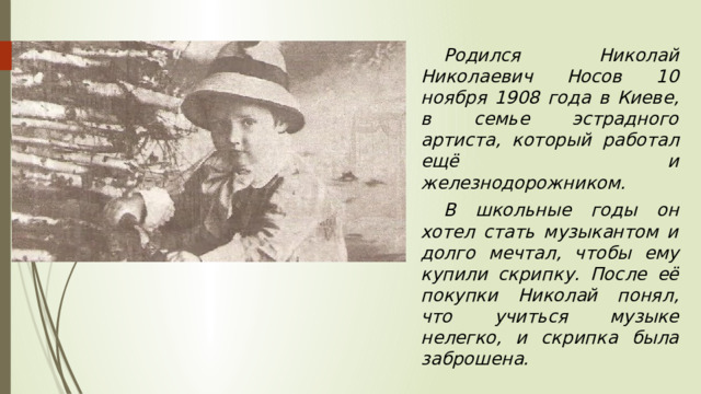  Родился Николай Николаевич Носов 10 ноября 1908 года в Киеве, в семье эстрадного артиста, который работал ещё и железнодорожником.  В школьные годы он хотел стать музыкантом и долго мечтал, чтобы ему купили скрипку. После её покупки Николай понял, что учиться музыке нелегко, и скрипка была заброшена. 