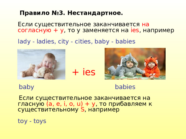  Правило №3. Нестандартное.   Если существительное заканчивается на согласную + y , то y заменяется на ies , например   lady - ladies, city - cities, baby - babies    Если существительное заканчивается на гласную (a, e, i, o, u) + y , то прибавляем к существительному S , например   t oy - t oys   + ies b ab y babies 