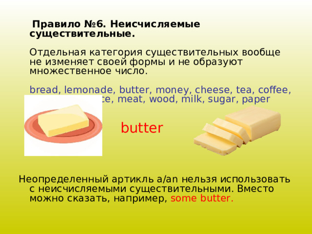  Правило №6. Неисчисляемые существительные.   Отдельная категория существительных вообще не изменяет своей формы и не образуют множественное число.   bread, lemonade, butter, money, cheese, tea, coffee, water, jam, juice, meat, wood, milk, sugar, paper    Неопределенный артикль a/an нельзя использовать с неисчисляемыми существительными. Вместо можно сказать, например, some butter .   butter 
