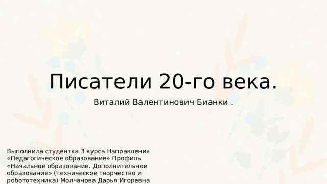 Писатели 20-го века. Виталий Валентинович Бианки . Выполнила студентка 3 курса Направления «Педагогическое образование» Профиль «Начальное образование. Дополнительное образование» (техническое творчество и робототехника) Молчанова Дарья Игоревна 