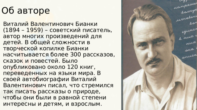 Об авторе Виталий Валентинович Бианки (1894 – 1959) – советский писатель, автор многих произведений для детей. В общей сложности в творческой копилке Бианки насчитывается более 300 рассказов, сказок и повестей. Было опубликовано около 120 книг, переведенных на языки мира. В своей автобиографии Виталий Валентинович писал, что стремился так писать рассказы о природе, чтобы они были в равной степени интересны и детям, и взрослым. 