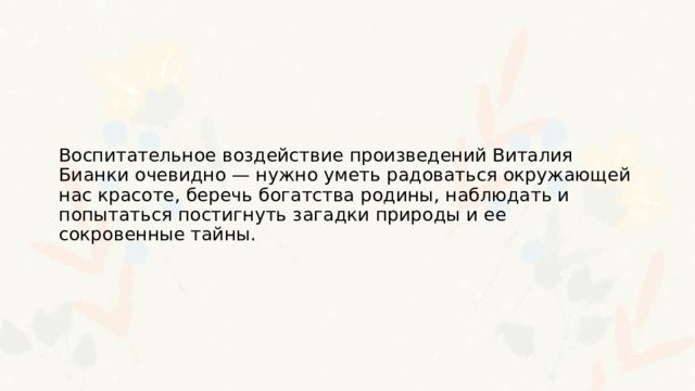 Воспитательное воздействие произведений Виталия Бианки очевидно — нужно уметь радоваться окружающей нас красоте, беречь богатства родины, наблюдать и попытаться постигнуть загадки природы и ее сокровенные тайны. 