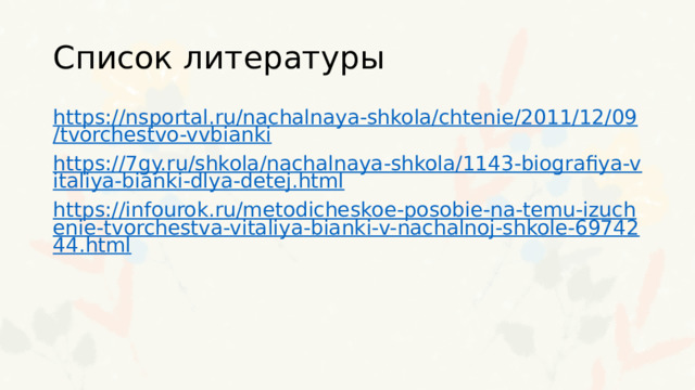 Список литературы https://nsportal.ru/nachalnaya-shkola/chtenie/2011/12/09/tvorchestvo-vvbianki https://7gy.ru/shkola/nachalnaya-shkola/1143-biografiya-vitaliya-bianki-dlya-detej.html https://infourok.ru/metodicheskoe-posobie-na-temu-izuchenie-tvorchestva-vitaliya-bianki-v-nachalnoj-shkole-6974244.html 