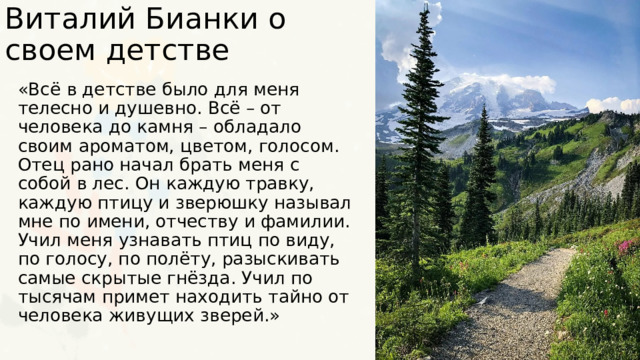 Виталий Бианки о своем детстве «Всё в детстве было для меня телесно и душевно. Всё – от человека до камня – обладало своим ароматом, цветом, голосом. Отец рано начал брать меня с собой в лес. Он каждую травку, каждую птицу и зверюшку называл мне по имени, отчеству и фамилии. Учил меня узнавать птиц по виду, по голосу, по полёту, разыскивать самые скрытые гнёзда. Учил по тысячам примет находить тайно от человека живущих зверей.» 