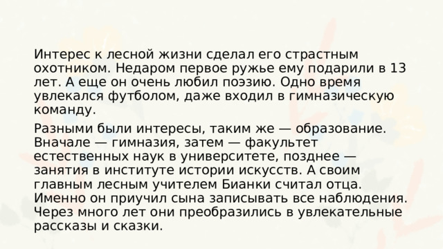 Интерес к лесной жизни сделал его страстным охотником. Недаром первое ружье ему подарили в 13 лет. А еще он очень любил поэзию. Одно время увлекался футболом, даже входил в гимназическую команду. Разными были интересы, таким же — образование. Вначале — гимназия, затем — факультет естественных наук в университете, позднее — занятия в институте истории искусств. А своим главным лесным учителем Бианки считал отца. Именно он приучил сына записывать все наблюдения. Через много лет они преобразились в увлекательные рассказы и сказки. 