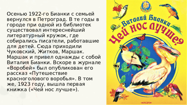 Осенью 1922-го Бианки с семьей вернулся в Петроград. В те годы в городе при одной из библиотек существовал интереснейший литературный кружок, где собирались писатели, работавшие для детей. Сюда приходили Чуковский, Житков, Маршак. Маршак и привел однажды с собой Виталия Бианки. Вскоре в журнале «Воробей» был опубликован его рассказ «Путешествие красноголового воробья». В том же, 1923 году, вышла первая книжка («Чей нос лучше»). 