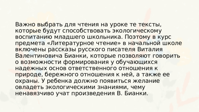 Важно выбрать для чтения на уроке те тексты, которые будут способствовать экологическому воспитанию младшего школьника. Поэтому в курс предмета «Литературное чтение» в начальной школе включены рассказы русского писателя Виталия Валентиновича Бианки, которые позволяют говорить о возможности формирования у обучающихся надежных основ ответственного отношения к природе, бережного отношения к ней, а также ее охраны. У ребенка должно появиться желание овладеть экологическими знаниями, чему ненавязчиво учат произведения В. Бианки. 