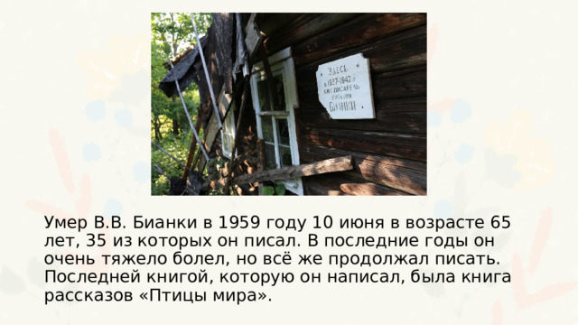 Умер В.В. Бианки в 1959 году 10 июня в возрасте 65 лет, 35 из которых он писал. В последние годы он очень тяжело болел, но всё же продолжал писать. Последней книгой, которую он написал, была книга рассказов «Птицы мира». 