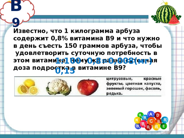 В 9 Известно, что 1 килограмма арбуза содержит 0,8% витамина В9 и что нужно в день съесть 150 граммов арбуза, чтобы удовлетворить суточную потребность в этом витамине. Чему же равна суточная доза подростка в витамине В9? 1:100 · 0,8=0,008(мг) 0,15 · 0,008=0,0012(мг) 