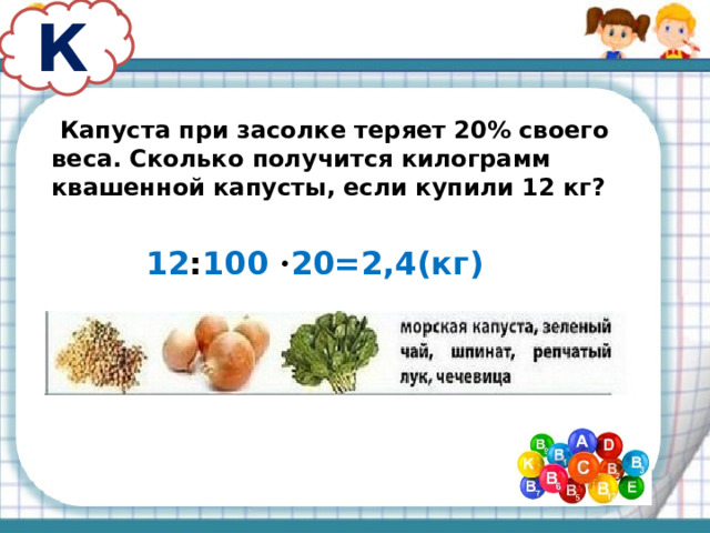 К  Капуста при засолке теряет 20% своего веса. Сколько получится килограмм квашенной капусты, если купили 12 кг? 12 : 100 · 20=2,4(кг) 