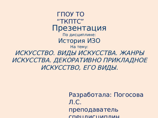 ГПОУ ТО “ТКПТС” Презентация По дисциплине: История ИЗО На тему: ИСКУССТВО. ВИДЫ ИСКУССТВА. ЖАНРЫ ИСКУССТВА. ДЕКОРАТИВНО ПРИКЛАДНОЕ ИСКУССТВО, ЕГО ВИДЫ. Разработала: Погосова Л.С. преподаватель спецдисциплин 