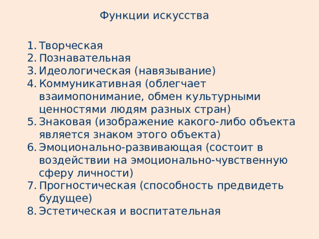 Функции искусства Творческая Познавательная Идеологическая (навязывание) Коммуникативная (облегчает взаимопонимание, обмен культурными ценностями людям разных стран) Знаковая (изображение какого-либо объекта является знаком этого объекта) Эмоционально-развивающая (состоит в воздействии на эмоционально-чувственную сферу личности) Прогностическая (способность предвидеть будущее) Эстетическая и воспитательная 