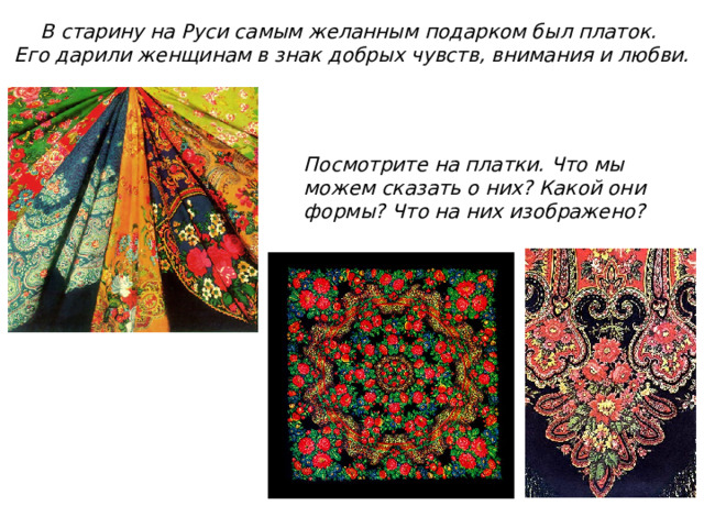 В старину на Руси самым желанным подарком был платок. Его дарили женщинам в знак добрых чувств, внимания и любви. Посмотрите на платки. Что мы можем сказать о них? Какой они формы? Что на них изображено? 