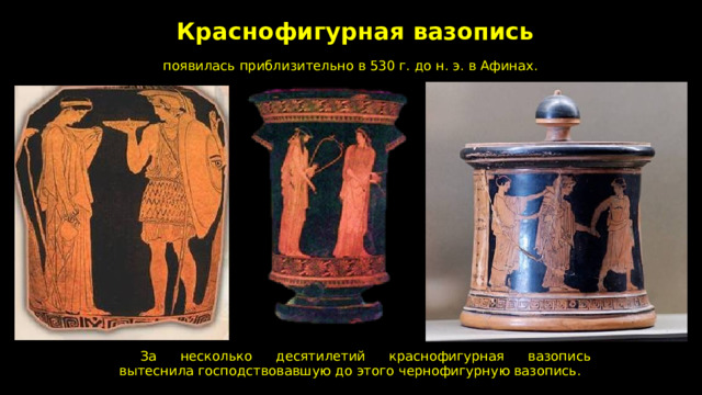 Краснофигурная вазопись  появилась приблизительно в 530 г. до н. э. в Афинах.  За несколько десятилетий краснофигурная вазопись вытеснила господствовавшую до этого чернофигурную вазопись. 